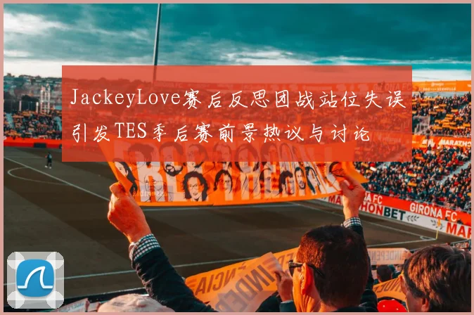 JackeyLove赛后反思团战站位失误引发TES季后赛前景热议与讨论