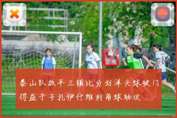 泰山队扳平三镇比分刘洋头球破门得益于卡扎伊什维利角球助攻