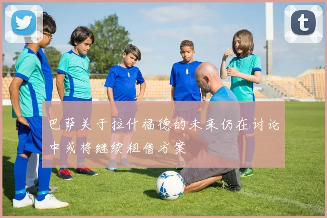 巴萨关于拉什福德的未来仍在讨论中或将继续租借方案